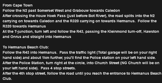 From Cape Town
Follow the N2 past Somerset West and Grabouw towards Caledon
After crossing the Houw Hoek Pass (just before Bot River), the road splits into the N2 carrying on towards Caledon and the R320 carrying on towards Hermanus. Follow the R320 towards Hermanus
At the T-junction, turn left and follow the R43, passing the Kleinmond turn-off, Hawston and Onrus and straight into Hermanus To Hermanus Beach Club:
Follow the R43 into Hermanus. Pass the traffic light (Total garage will be on your right hand side) and about 1km further, you'll find the Police station on your left hand side.
After the Police Station, turn right at the circle, into Church Street (NG Church will be on your left hand side). Pass 4 stop streets.
After the 4th stop street, follow the road until you reach the entrance to Hermanus Beach Club.